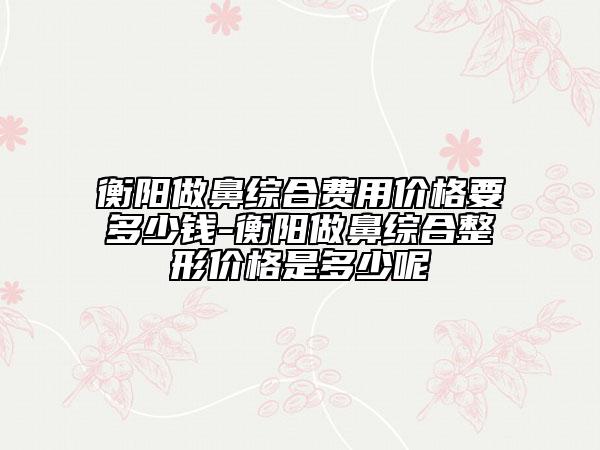 衡陽做鼻綜合費用價格要多少錢-衡陽做鼻綜合整形價格是多少呢