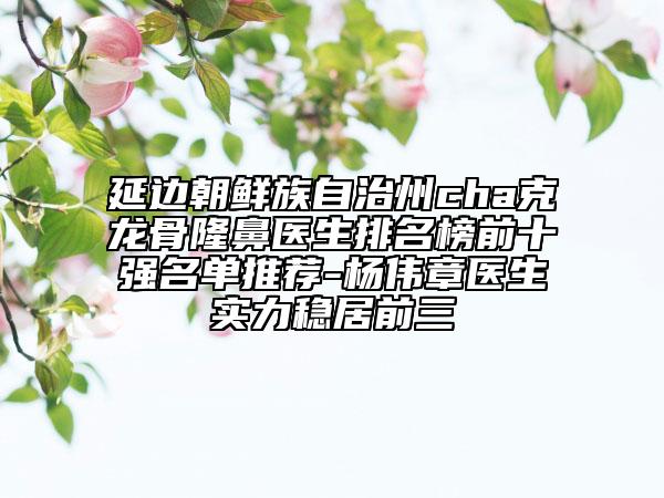 延邊朝鮮族自治州cha克龍骨隆鼻醫(yī)生排名榜前十強名單推薦-楊偉章醫(yī)生實力穩(wěn)居前三