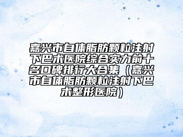 嘉興市自體脂肪顆粒注射下巴術(shù)醫(yī)院綜合實(shí)力前十名口碑排行大合集（嘉興市自體脂肪顆粒注射下巴術(shù)整形醫(yī)院）