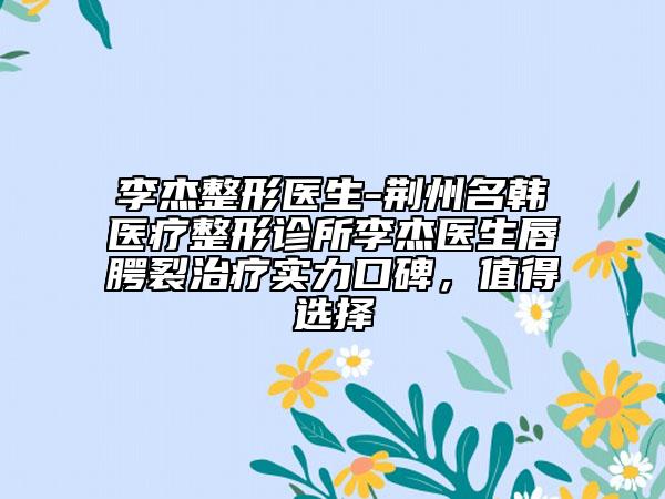 李杰整形醫(yī)生-荊州名韓醫(yī)療整形診所李杰醫(yī)生唇腭裂治療實(shí)力口碑，值得選擇