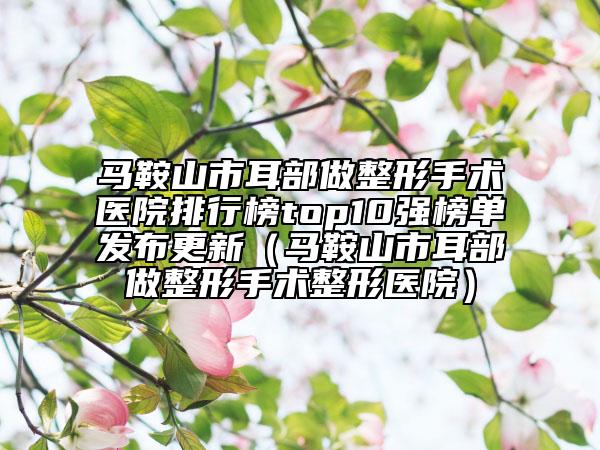 馬鞍山市耳部做整形手術(shù)醫(yī)院排行榜top10強(qiáng)榜單發(fā)布更新（馬鞍山市耳部做整形手術(shù)整形醫(yī)院）