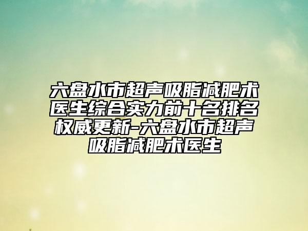 六盤水市超聲吸脂減肥術(shù)醫(yī)生綜合實力前十名排名權(quán)威更新-六盤水市超聲吸脂減肥術(shù)醫(yī)生