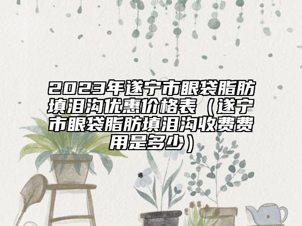 2023年遂寧市眼袋脂肪填淚溝優(yōu)惠價格表（遂寧市眼袋脂肪填淚溝收費費用是多少）