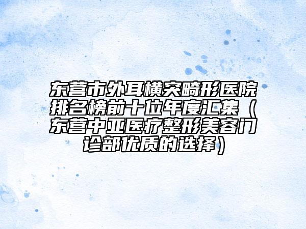 東營(yíng)市外耳橫突畸形醫(yī)院排名榜前十位年度匯集（東營(yíng)中亞醫(yī)療整形美容門診部?jī)?yōu)質(zhì)的選擇）