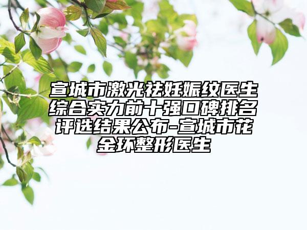 宣城市激光祛妊娠紋醫(yī)生綜合實力前十強(qiáng)口碑排名評選結(jié)果公布-宣城市花金環(huán)整形醫(yī)生