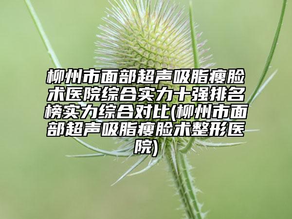 柳州市面部超聲吸脂瘦臉術醫(yī)院綜合實力十強排名榜實力綜合對比(柳州市面部超聲吸脂瘦臉術整形醫(yī)院)