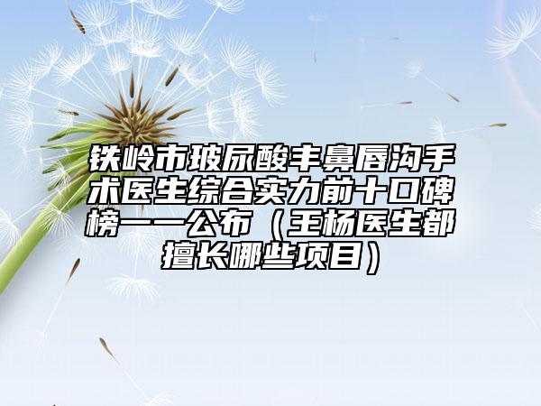 鐵嶺市玻尿酸豐鼻唇溝手術(shù)醫(yī)生綜合實力前十口碑榜一一公布（王楊醫(yī)生都擅長哪些項目）