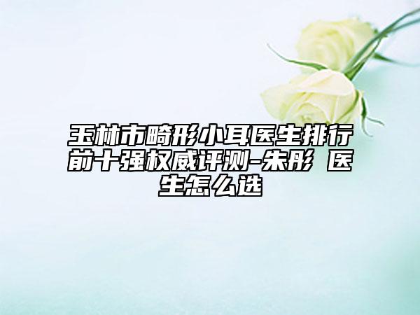 玉林市畸形小耳醫(yī)生排行前十強(qiáng)權(quán)威評(píng)測-朱彤玥醫(yī)生怎么選
