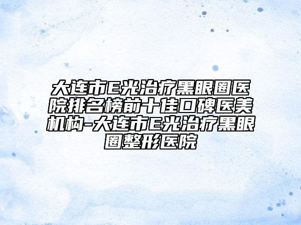 大連市E光治療黑眼圈醫(yī)院排名榜前十佳口碑醫(yī)美機(jī)構(gòu)-大連市E光治療黑眼圈整形醫(yī)院