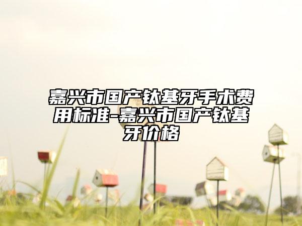 嘉興市國(guó)產(chǎn)鈦基牙手術(shù)費(fèi)用標(biāo)準(zhǔn)-嘉興市國(guó)產(chǎn)鈦基牙價(jià)格
