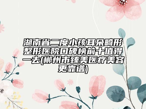 湖南省二度小孩耳朵畸形整形醫(yī)院口碑榜前十值得一去(郴州市臻美醫(yī)療美容更靠譜)