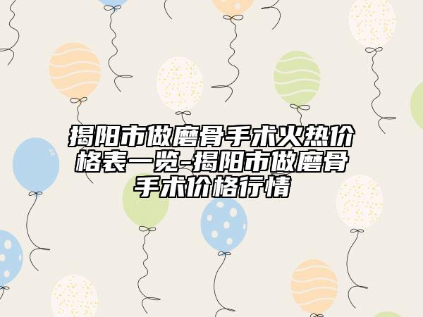 揭陽市做磨骨手術(shù)火熱價格表一覽-揭陽市做磨骨手術(shù)價格行情