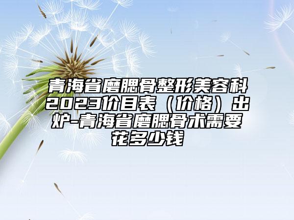 青海省磨腮骨整形美容科2023價目表（價格）出爐-青海省磨腮骨術需要花多少錢