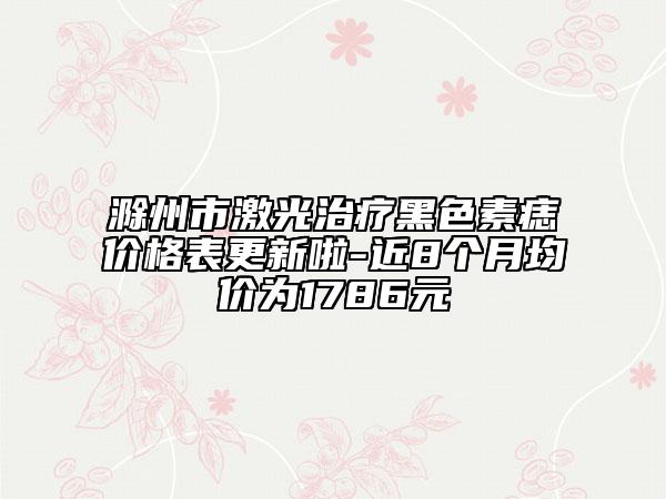 滁州市激光治療黑色素痣價(jià)格表更新啦-近8個(gè)月均價(jià)為1786元