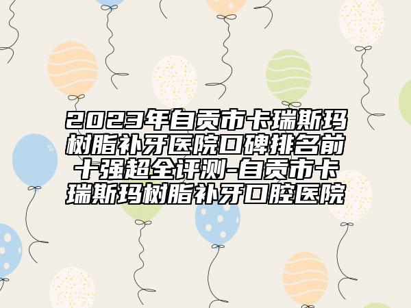 2023年自貢市卡瑞斯瑪樹脂補牙醫(yī)院口碑排名前十強超全評測-自貢市卡瑞斯瑪樹脂補牙口腔醫(yī)院
