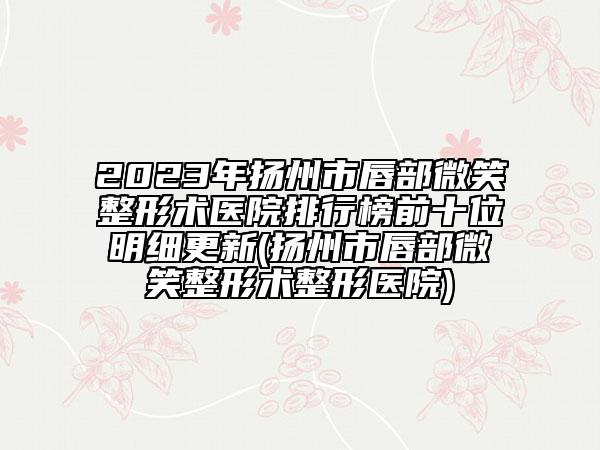 2023年揚(yáng)州市唇部微笑整形術(shù)醫(yī)院排行榜前十位明細(xì)更新(揚(yáng)州市唇部微笑整形術(shù)整形醫(yī)院)