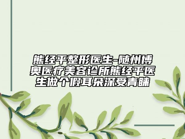 熊經(jīng)平整形醫(yī)生-隨州博奧醫(yī)療美容診所熊經(jīng)平醫(yī)生做個假耳朵深受青睞