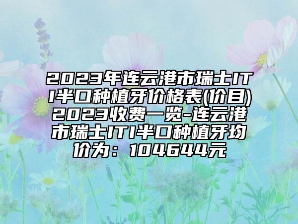2023年連云港市瑞士ITI半口種植牙價格表(價目)2023收費一覽-連云港市瑞士ITI半口種植牙均價為：104644元