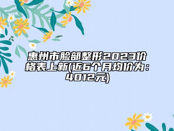 惠州市臉部整形2023價(jià)格表上新(近6個(gè)月均價(jià)為：4012元)