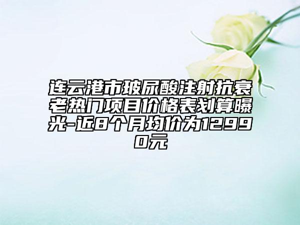 連云港市玻尿酸注射抗衰老熱門(mén)項(xiàng)目?jī)r(jià)格表劃算曝光-近8個(gè)月均價(jià)為12990元