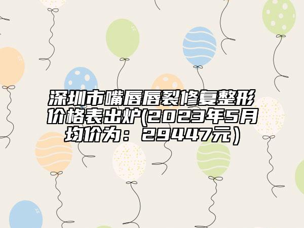 深圳市嘴唇唇裂修復(fù)整形價(jià)格表出爐(2023年5月均價(jià)為：29447元）