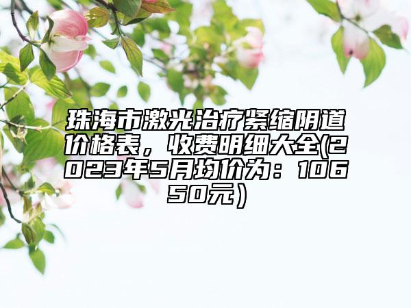 珠海市激光治療緊縮陰道價格表，收費明細大全(2023年5月均價為：10650元）
