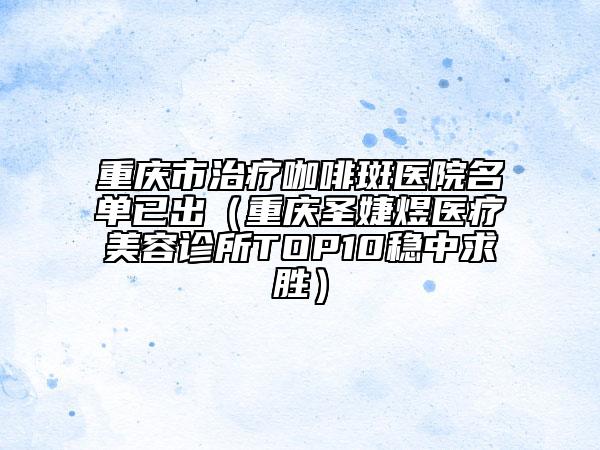 重慶市治療咖啡斑醫(yī)院名單已出（重慶圣婕煜醫(yī)療美容診所TOP10穩(wěn)中求勝）