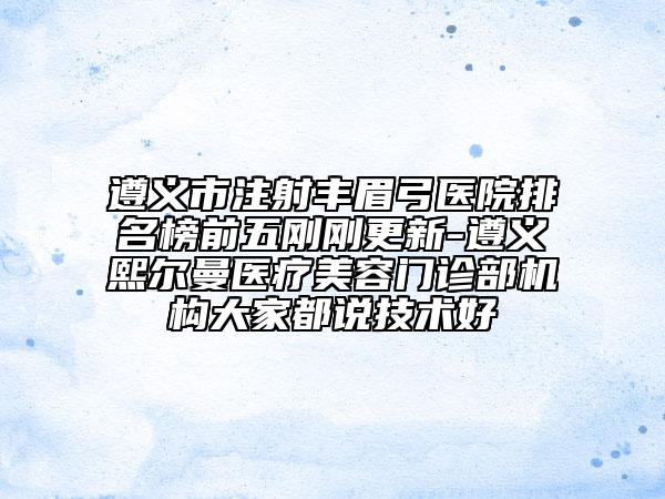 遵義市注射豐眉弓醫(yī)院排名榜前五剛剛更新-遵義熙爾曼醫(yī)療美容門診部機構大家都說技術好