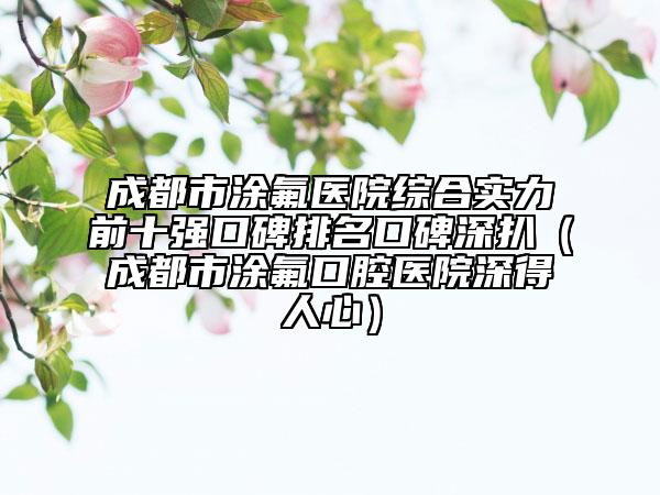 成都市涂氟醫(yī)院綜合實力前十強口碑排名口碑深扒（成都市涂氟口腔醫(yī)院深得人心）