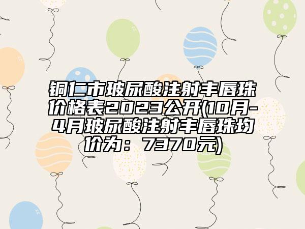 銅仁市玻尿酸注射豐唇珠價格表2023公開(10月-4月玻尿酸注射豐唇珠均價為：7370元)