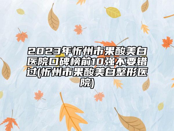 2023年忻州市果酸美白醫(yī)院口碑榜前10強(qiáng)不要錯(cuò)過(guò)(忻州市果酸美白整形醫(yī)院)