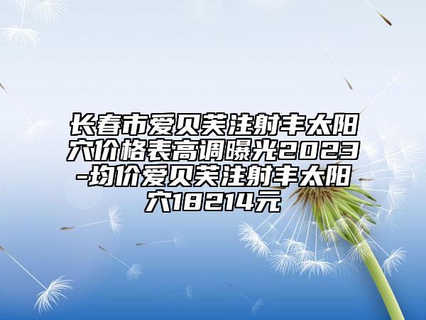 長(zhǎng)春市愛(ài)貝芙注射豐太陽(yáng)穴價(jià)格表高調(diào)曝光2023-均價(jià)愛(ài)貝芙注射豐太陽(yáng)穴18214元