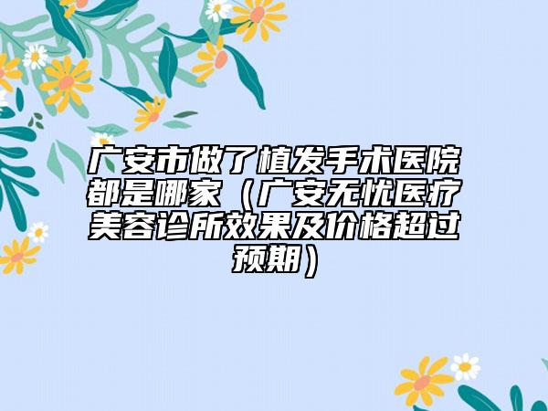 廣安市做了植發(fā)手術(shù)醫(yī)院都是哪家（廣安無憂醫(yī)療美容診所效果及價格超過預期）