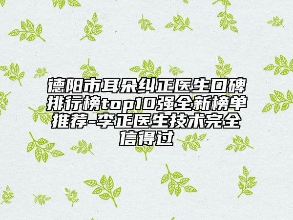 德陽市耳朵糾正醫(yī)生口碑排行榜top10強(qiáng)全新榜單推薦-李正醫(yī)生技術(shù)完全信得過