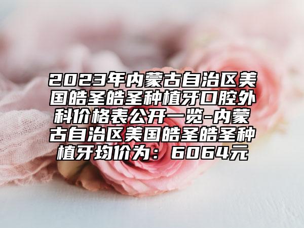 2023年內蒙古自治區(qū)美國皓圣皓圣種植牙口腔外科價格表公開一覽-內蒙古自治區(qū)美國皓圣皓圣種植牙均價為：6064元
