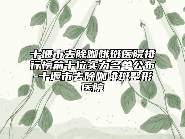 十堰市去除咖啡斑醫(yī)院排行榜前十位實(shí)力名單公布-十堰市去除咖啡斑整形醫(yī)院