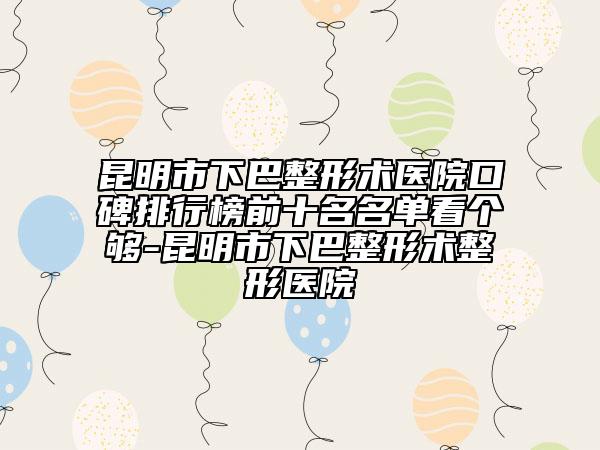 昆明市下巴整形術(shù)醫(yī)院口碑排行榜前十名名單看個(gè)夠-昆明市下巴整形術(shù)整形醫(yī)院
