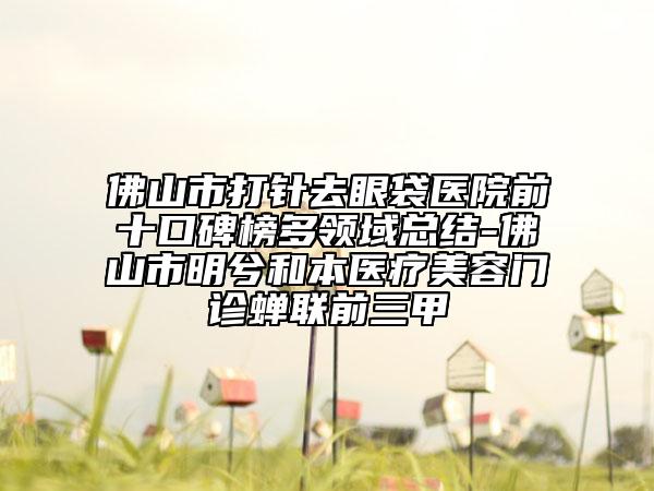 佛山市打針去眼袋醫(yī)院前十口碑榜多領(lǐng)域總結(jié)-佛山市明兮和本醫(yī)療美容門診蟬聯(lián)前三甲