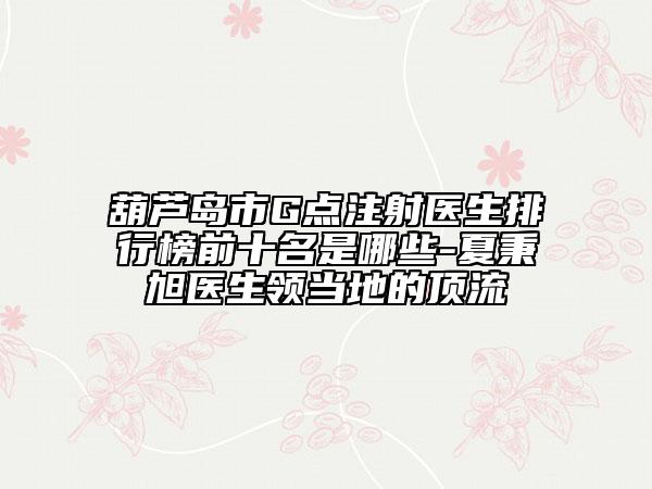 葫蘆島市G點(diǎn)注射醫(yī)生排行榜前十名是哪些-夏秉旭醫(yī)生領(lǐng)當(dāng)?shù)氐捻斄? data-alt=