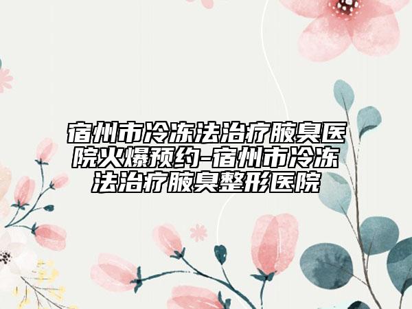宿州市冷凍法治療腋臭醫(yī)院火爆預(yù)約-宿州市冷凍法治療腋臭整形醫(yī)院