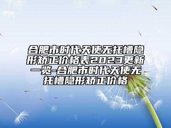 合肥市時(shí)代天使無(wú)托槽隱形矯正價(jià)格表2023更新一覽-合肥市時(shí)代天使無(wú)托槽隱形矯正價(jià)格