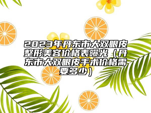 2023年丹東市大雙眼皮整形美容價格表曝光（丹東市大雙眼皮手術價格需要多少）