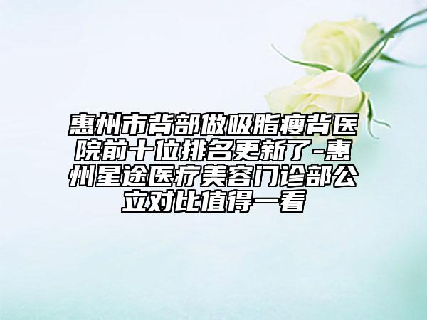 惠州市背部做吸脂瘦背醫(yī)院前十位排名更新了-惠州星途醫(yī)療美容門診部公立對(duì)比值得一看