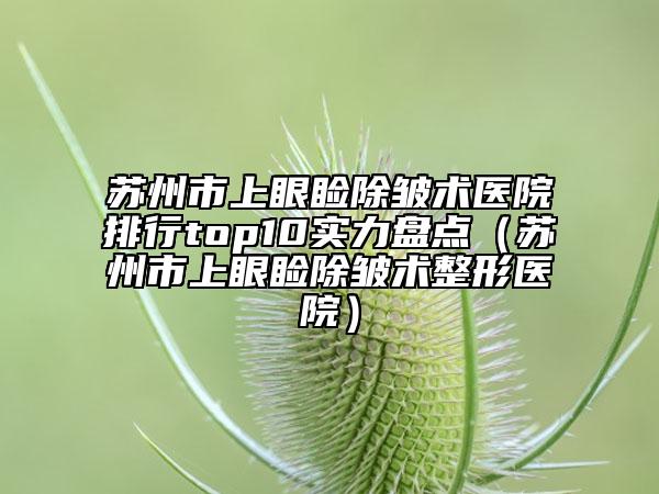蘇州市上眼瞼除皺術醫(yī)院排行top10實力盤點（蘇州市上眼瞼除皺術整形醫(yī)院）