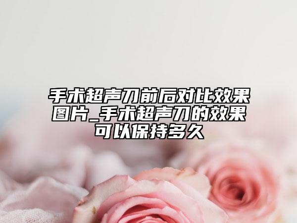 手術(shù)超聲刀前后對比效果圖片_手術(shù)超聲刀的效果可以保持多久