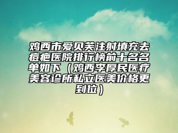 雞西市愛貝芙注射填充去痘疤醫(yī)院排行榜前十名名單如下（雞西李厚民醫(yī)療美容診所私立醫(yī)美價(jià)格更到位）