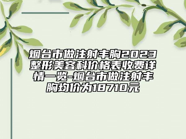 煙臺市做注射豐胸2023整形美容科價格表收費詳情一覽-煙臺市做注射豐胸均價為18710元