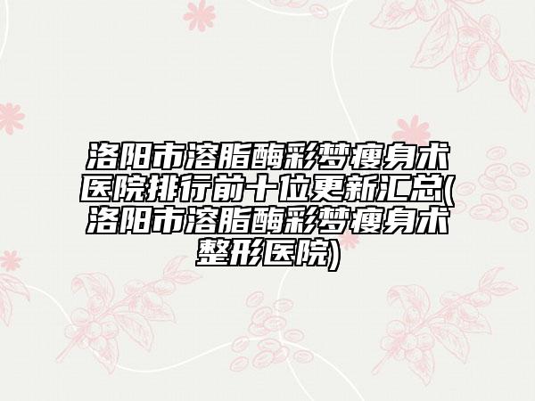 洛陽市溶脂酶彩夢(mèng)瘦身術(shù)醫(yī)院排行前十位更新匯總(洛陽市溶脂酶彩夢(mèng)瘦身術(shù)整形醫(yī)院)