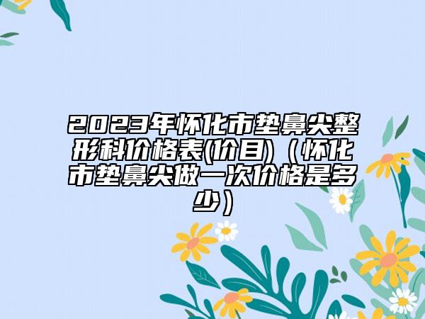2023年懷化市墊鼻尖整形科價(jià)格表(價(jià)目)（懷化市墊鼻尖做一次價(jià)格是多少）