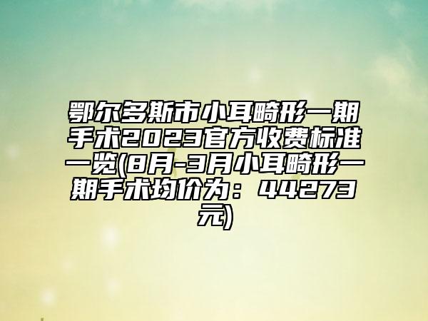 鄂爾多斯市小耳畸形一期手術(shù)2023官方收費(fèi)標(biāo)準(zhǔn)一覽(8月-3月小耳畸形一期手術(shù)均價(jià)為：44273元)